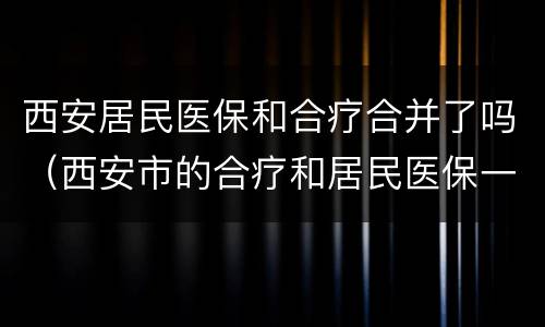 西安居民医保和合疗合并了吗（西安市的合疗和居民医保一样吗）