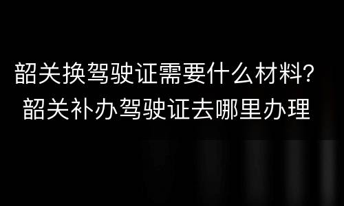 韶关换驾驶证需要什么材料？ 韶关补办驾驶证去哪里办理