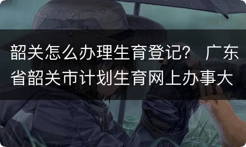 韶关怎么办理生育登记？ 广东省韶关市计划生育网上办事大厅
