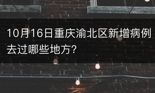 10月16日重庆渝北区新增病例去过哪些地方？