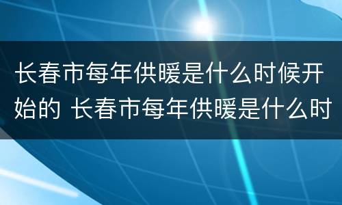 长春市每年供暖是什么时候开始的 长春市每年供暖是什么时候开始的呀