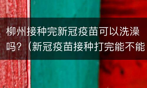 柳州接种完新冠疫苗可以洗澡吗?（新冠疫苗接种打完能不能洗澡）
