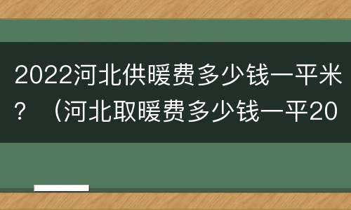 2022河北供暖费多少钱一平米？（河北取暖费多少钱一平2021）