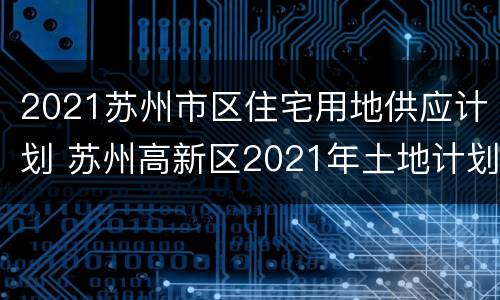 2021苏州市区住宅用地供应计划 苏州高新区2021年土地计划