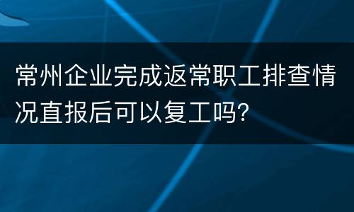 常州企业完成返常职工排查情况直报后可以复工吗？