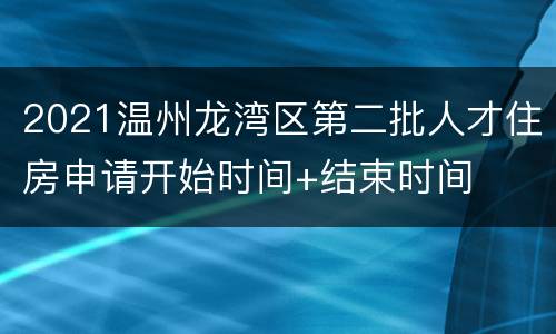 2021温州龙湾区第二批人才住房申请开始时间+结束时间
