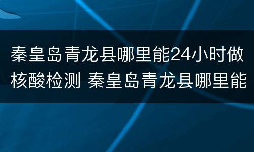 秦皇岛青龙县哪里能24小时做核酸检测 秦皇岛青龙县哪里能24小时做核酸检测的