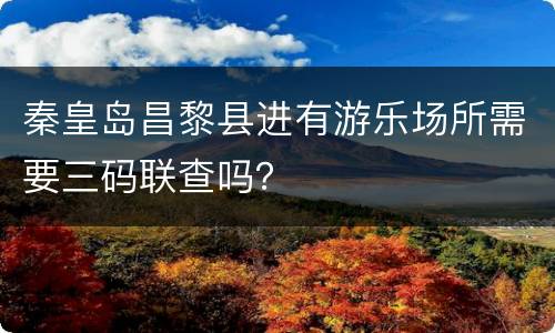 秦皇岛昌黎县进有游乐场所需要三码联查吗？