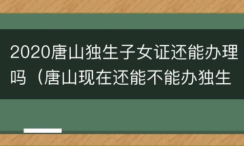 2020唐山独生子女证还能办理吗（唐山现在还能不能办独生子女证）