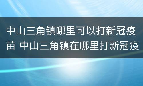 中山三角镇哪里可以打新冠疫苗 中山三角镇在哪里打新冠疫苗