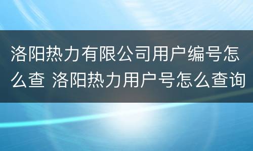洛阳热力有限公司用户编号怎么查 洛阳热力用户号怎么查询