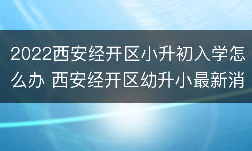 2022西安经开区小升初入学怎么办 西安经开区幼升小最新消息