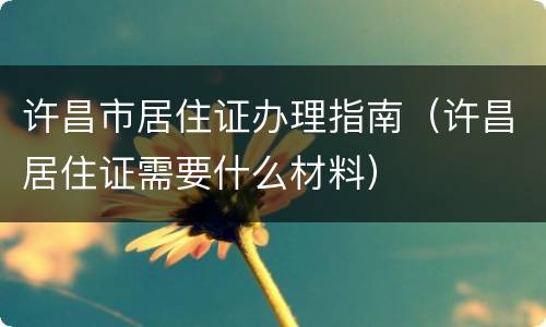 许昌市居住证办理指南（许昌居住证需要什么材料）