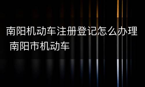 南阳机动车注册登记怎么办理 南阳市机动车