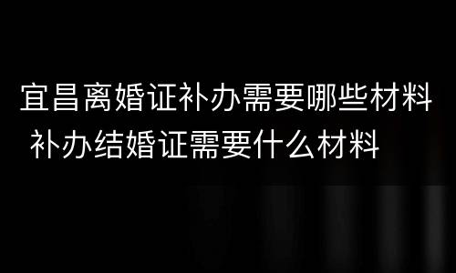 宜昌离婚证补办需要哪些材料 补办结婚证需要什么材料