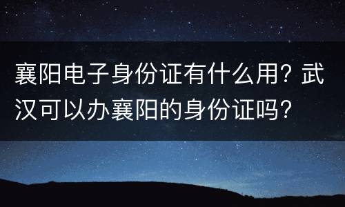 襄阳电子身份证有什么用? 武汉可以办襄阳的身份证吗?