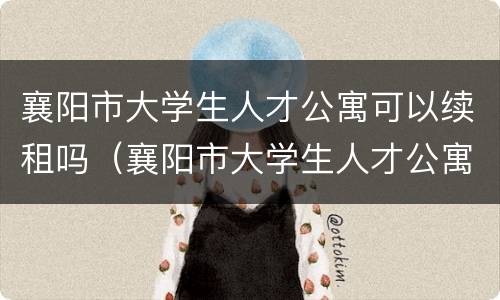 襄阳市大学生人才公寓可以续租吗（襄阳市大学生人才公寓可以续租吗知乎）