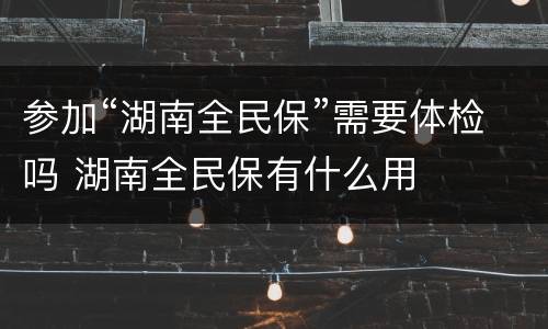 参加“湖南全民保”需要体检吗 湖南全民保有什么用