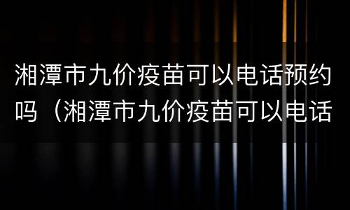 湘潭市九价疫苗可以电话预约吗（湘潭市九价疫苗可以电话预约吗现在）