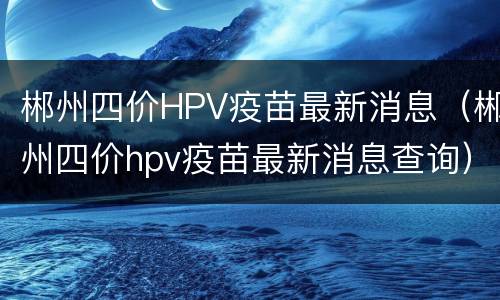郴州四价HPV疫苗最新消息（郴州四价hpv疫苗最新消息查询）