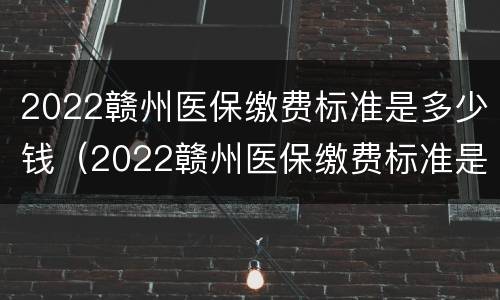 2022赣州医保缴费标准是多少钱（2022赣州医保缴费标准是多少钱一个月）