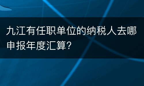 九江有任职单位的纳税人去哪申报年度汇算?