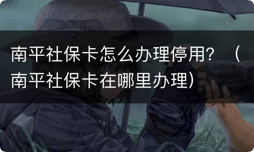 南平社保卡怎么办理停用？（南平社保卡在哪里办理）