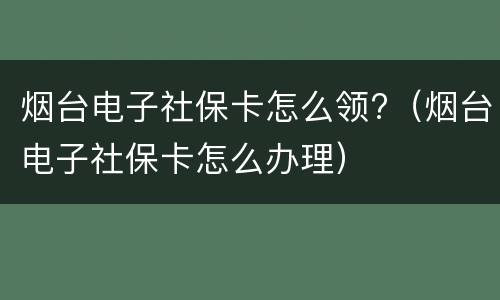 烟台电子社保卡怎么领?（烟台电子社保卡怎么办理）