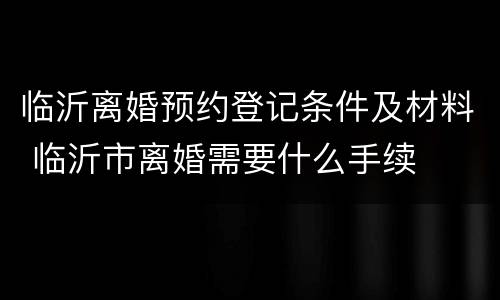临沂离婚预约登记条件及材料 临沂市离婚需要什么手续