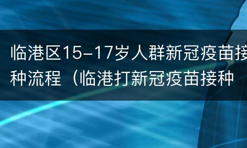 临港区15-17岁人群新冠疫苗接种流程（临港打新冠疫苗接种）