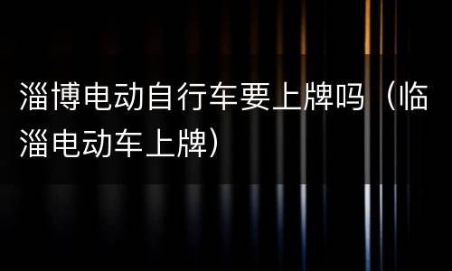 淄博电动自行车要上牌吗（临淄电动车上牌）