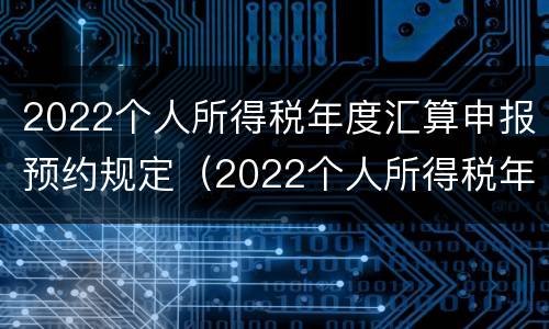 2022个人所得税年度汇算申报预约规定（2022个人所得税年度汇算申报预约规定怎么填）
