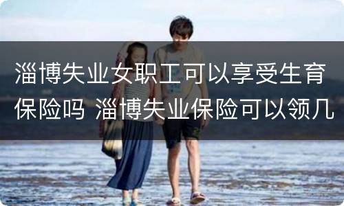 淄博失业女职工可以享受生育保险吗 淄博失业保险可以领几个月