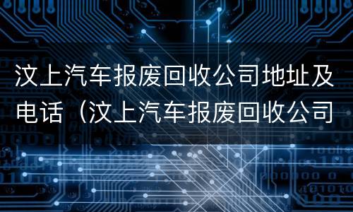 汶上汽车报废回收公司地址及电话（汶上汽车报废回收公司地址及电话号码）