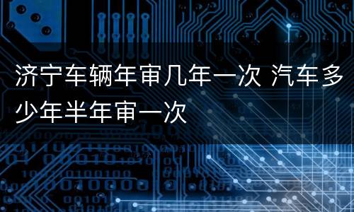 济宁车辆年审几年一次 汽车多少年半年审一次