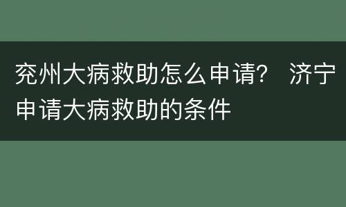 兖州大病救助怎么申请？ 济宁申请大病救助的条件