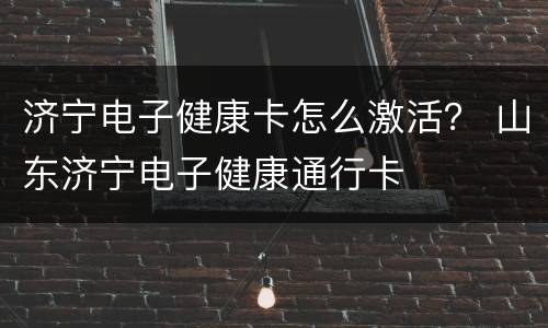 济宁电子健康卡怎么激活？ 山东济宁电子健康通行卡