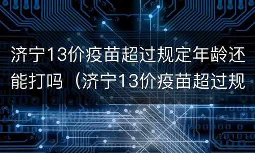 济宁13价疫苗超过规定年龄还能打吗（济宁13价疫苗超过规定年龄还能打吗现在）