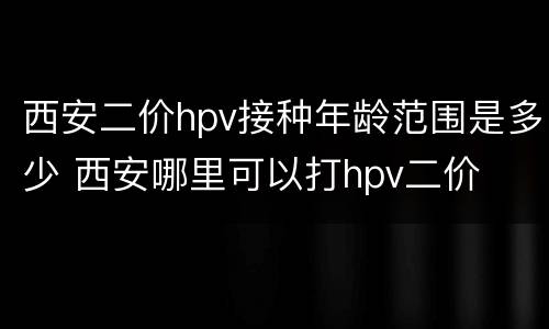 西安二价hpv接种年龄范围是多少 西安哪里可以打hpv二价