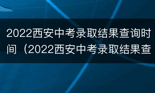 2022西安中考录取结果查询时间（2022西安中考录取结果查询时间是多少）