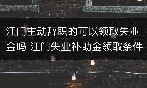 江门主动辞职的可以领取失业金吗 江门失业补助金领取条件