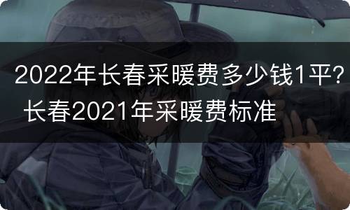 2022年长春采暖费多少钱1平？ 长春2021年采暖费标准