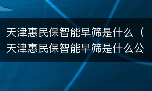 天津惠民保智能早筛是什么（天津惠民保智能早筛是什么公司）