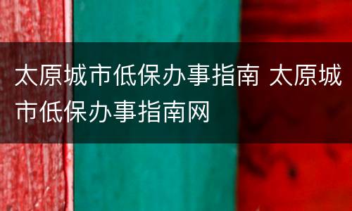太原城市低保办事指南 太原城市低保办事指南网