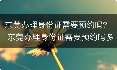 东莞办理身份证需要预约吗？ 东莞办理身份证需要预约吗多久