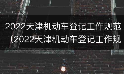 2022天津机动车登记工作规范（2022天津机动车登记工作规范心得）