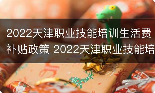 2022天津职业技能培训生活费补贴政策 2022天津职业技能培训生活费补贴政策文件
