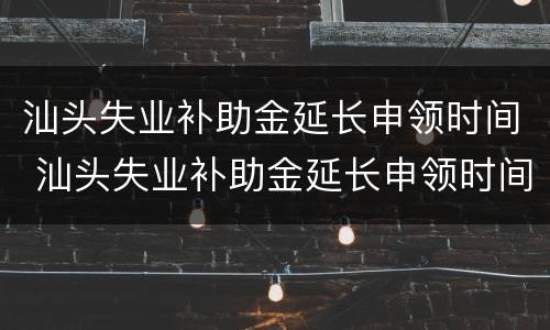汕头失业补助金延长申领时间 汕头失业补助金延长申领时间多久