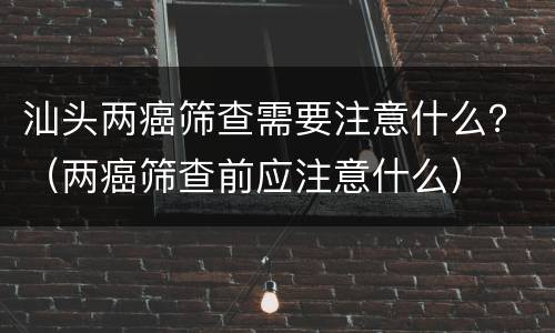汕头两癌筛查需要注意什么？（两癌筛查前应注意什么）
