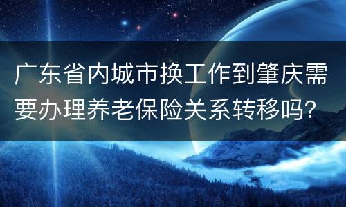 广东省内城市换工作到肇庆需要办理养老保险关系转移吗？